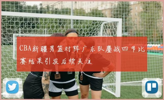 CBA新疆男篮对阵广东队鏖战四节比赛结果引发后续关注