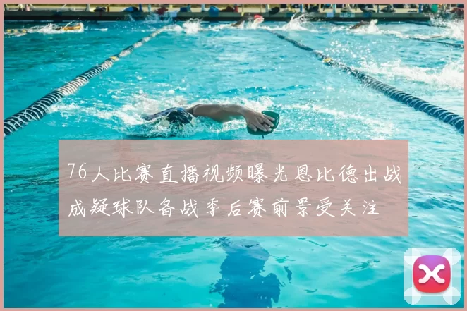 76人比赛直播视频曝光恩比德出战成疑球队备战季后赛前景受关注