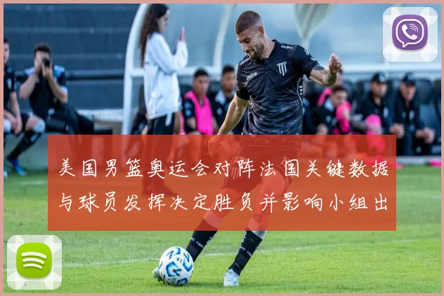 美国男篮奥运会对阵法国关键数据与球员发挥决定胜负并影响小组出线