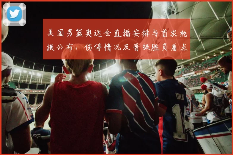 美国男篮奥运会直播安排与首发轮换公布,伤停情况及晋级胜负看点