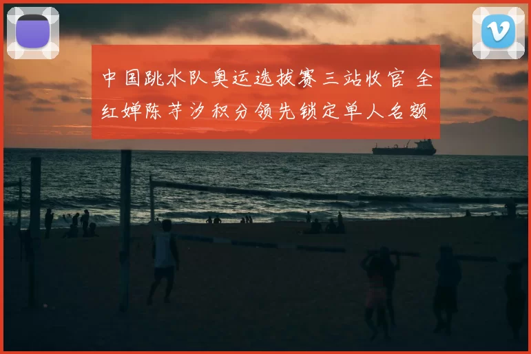 中国跳水队奥运选拔赛三站收官 全红婵陈芋汐积分领先锁定单人名额