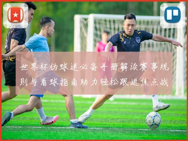 世界杯伪球迷必备手册解读赛事规则与看球指南助力轻松跟进焦点战