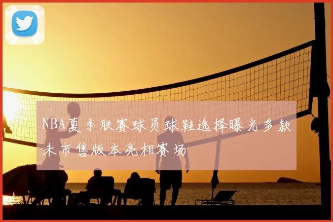 NBA夏季联赛球员球鞋选择曝光多款未市售版本亮相赛场