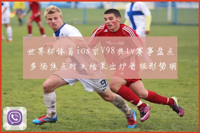 世界杯体育ios宗V98典tv赛事盘点 多场焦点对决结果出炉晋级形势明朗