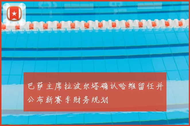 巴萨主席拉波尔塔确认哈维留任并公布新赛季财务规划