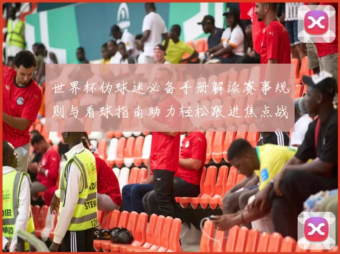 世界杯伪球迷必备手册解读赛事规则与看球指南助力轻松跟进焦点战