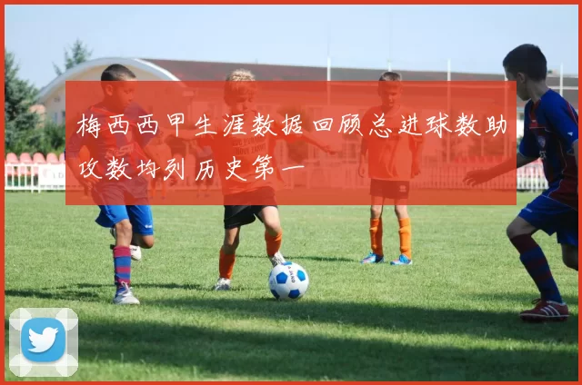 梅西西甲生涯数据回顾总进球数助攻数均列历史第一