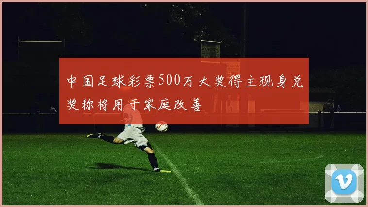 中国足球彩票500万大奖得主现身兑奖称将用于家庭改善