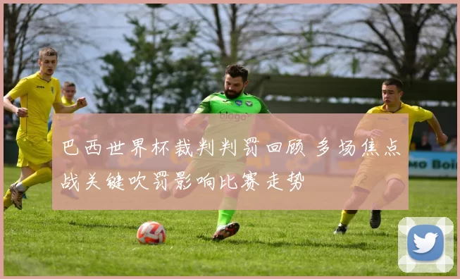 巴西世界杯裁判判罚回顾 多场焦点战关键吹罚影响比赛走势