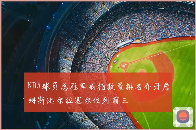 NBA球员总冠军戒指数量排名乔丹詹姆斯比尔拉塞尔位列前三