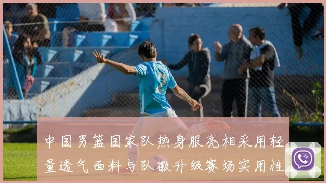 中国男篮国家队热身服亮相采用轻量透气面料与队徽升级赛场实用性成看点