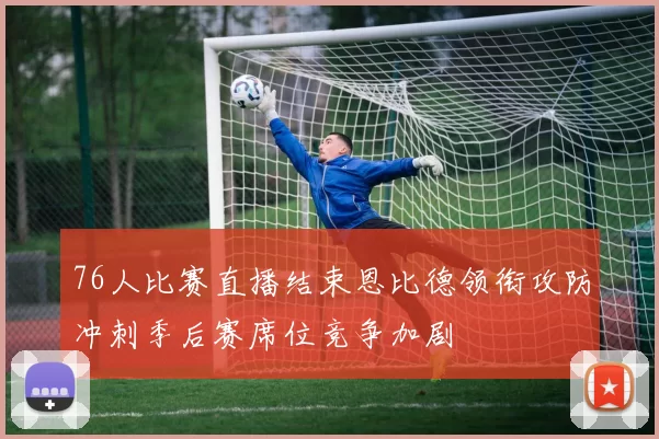 76人比赛直播结束恩比德领衔攻防冲刺季后赛席位竞争加剧