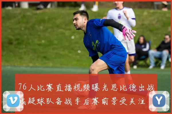 76人比赛直播视频曝光恩比德出战成疑球队备战季后赛前景受关注