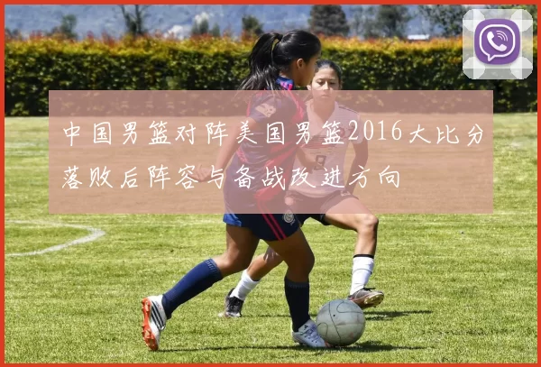 中国男篮对阵美国男篮2016大比分落败后阵容与备战改进方向