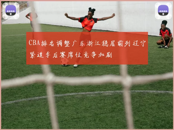 CBA排名调整广东浙江稳居前列辽宁紧追季后赛席位竞争加剧