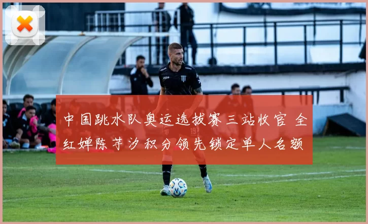 中国跳水队奥运选拔赛三站收官 全红婵陈芋汐积分领先锁定单人名额