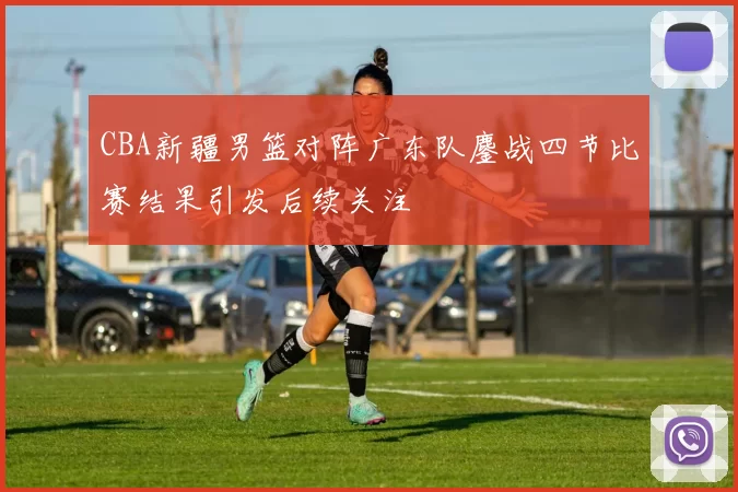 CBA新疆男篮对阵广东队鏖战四节比赛结果引发后续关注