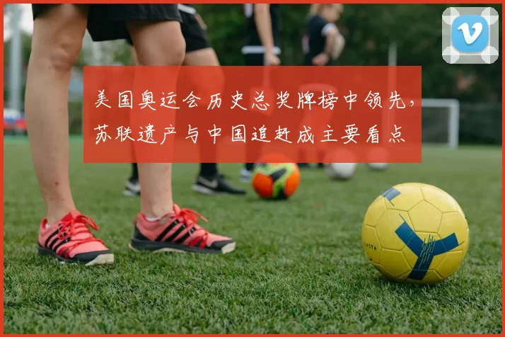 美国奥运会历史总奖牌榜中领先，苏联遗产与中国追赶成主要看点