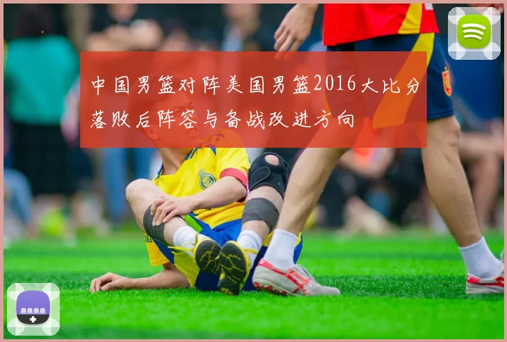 中国男篮对阵美国男篮2016大比分落败后阵容与备战改进方向