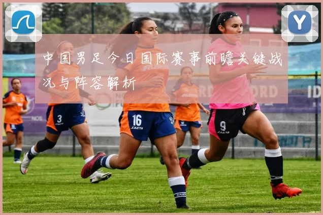 中国男足今日国际赛事前瞻关键战况与阵容解析