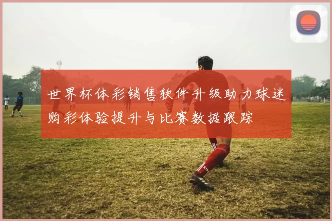 世界杯体彩销售软件升级助力球迷购彩体验提升与比赛数据跟踪