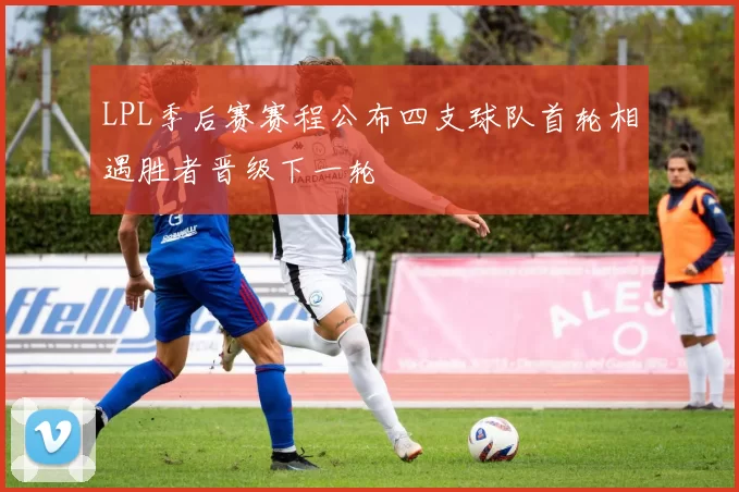 LPL季后赛赛程公布四支球队首轮相遇胜者晋级下一轮