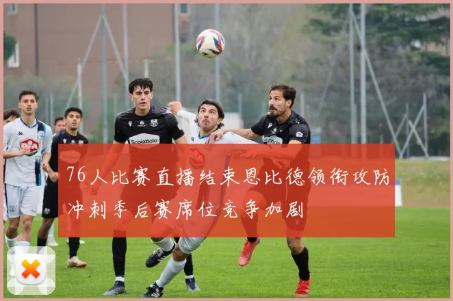 76人比赛直播结束恩比德领衔攻防冲刺季后赛席位竞争加剧