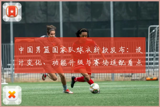 中国男篮国家队球衣新款发布:设计变化、功能升级与赛场适配看点