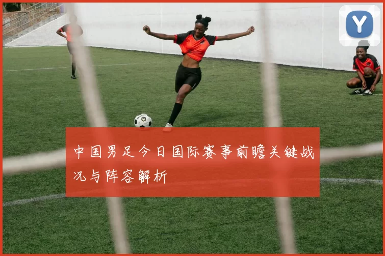 中国男足今日国际赛事前瞻关键战况与阵容解析